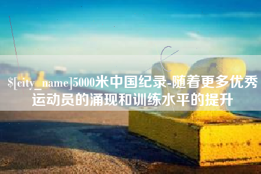 巴音郭楞5000米中国纪录-随着更多优秀运动员的涌现和训练水平的提升