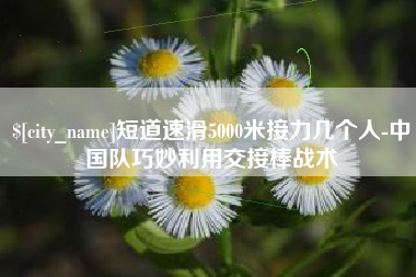 巴音郭楞短道速滑5000米接力几个人-中国队巧妙利用交接棒战术