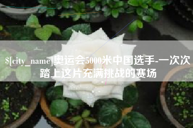 巴音郭楞奥运会5000米中国选手-一次次踏上这片充满挑战的赛场