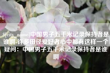 巴音郭楞中国男子五千米记录保持者是谁啊-许多田径爱好者心中都有这样一个疑问：中国男子五千米记录保持者是谁啊