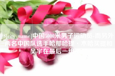 巴音郭楞中国5000米男子运动员-而另外两名中国队选手哈那哈提·木哈买提和吴宇在最后一组出场